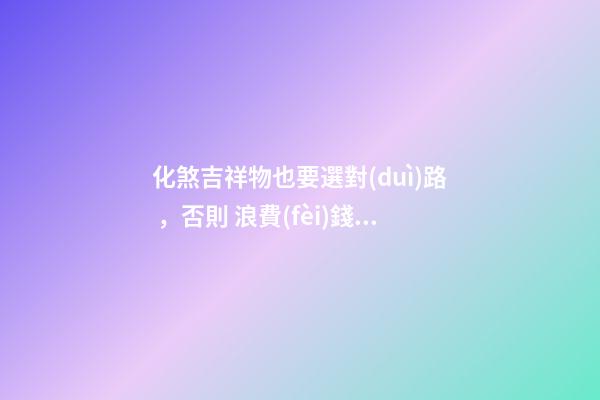 化煞吉祥物也要選對(duì)路 ，否則 浪費(fèi)錢財(cái) 還會(huì)加重煞氣！